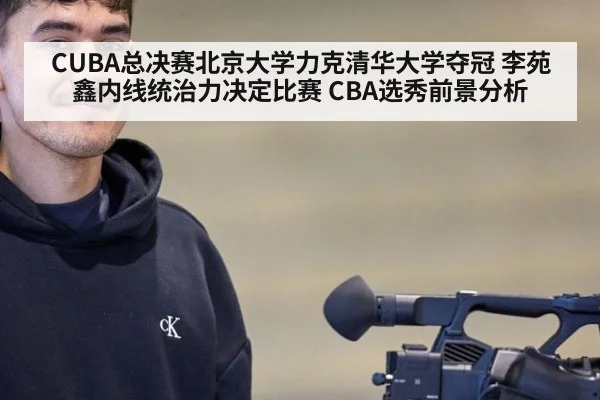 CUBA总决赛北京大学力克清华大学夺冠 李苑鑫内线统治力决定比赛 CBA选秀前景分析