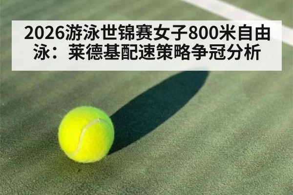 2026游泳世锦赛女子800米自由泳：莱德基配速策略争冠分析